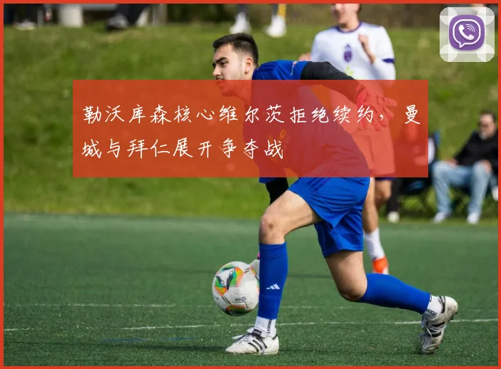 勒沃库森核心维尔茨拒绝续约，曼城与拜仁展开争夺战
