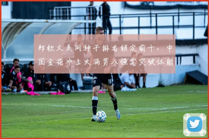 郑钦文美网种子排名锁定前十,中国金花冲击大满贯八强需突破体能瓶颈