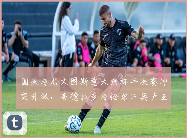 国米与尤文图斯意大利杯半决赛冲突升级，夸德拉多与恰尔汗奥卢互骂