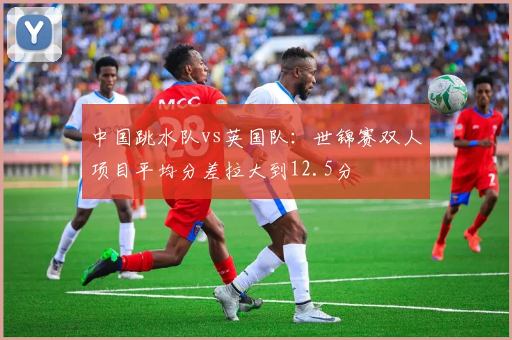中国跳水队vs英国队:世锦赛双人项目平均分差拉大到12.5分