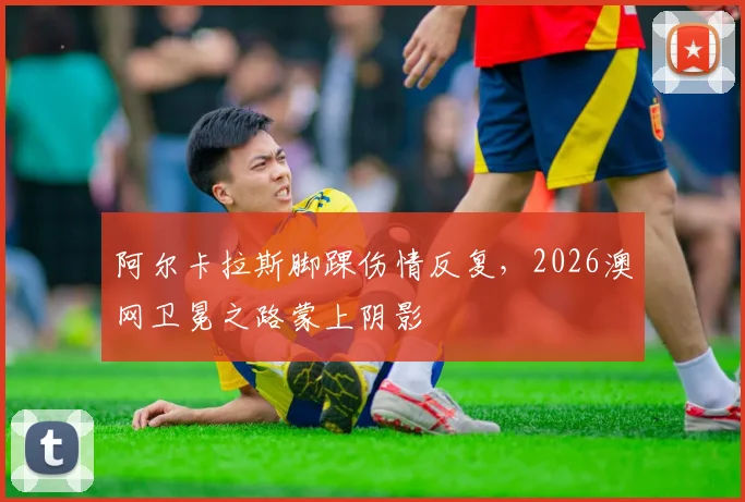阿尔卡拉斯脚踝伤情反复,2026澳网卫冕之路蒙上阴影