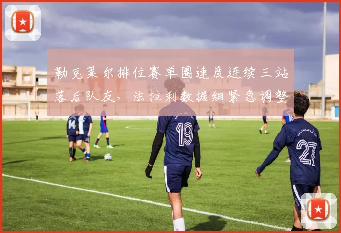 勒克莱尔排位赛单圈速度连续三站落后队友,法拉利数据组紧急调整赛车设定